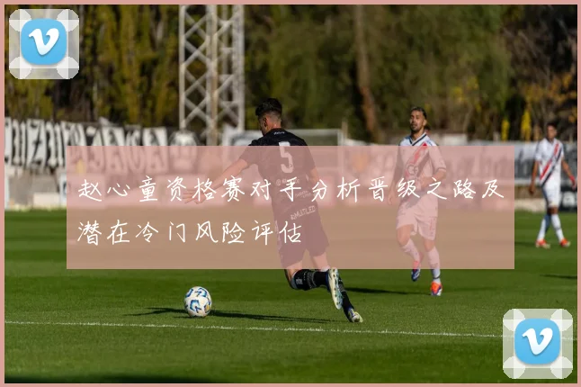 赵心童资格赛对手分析晋级之路及潜在冷门风险评估
