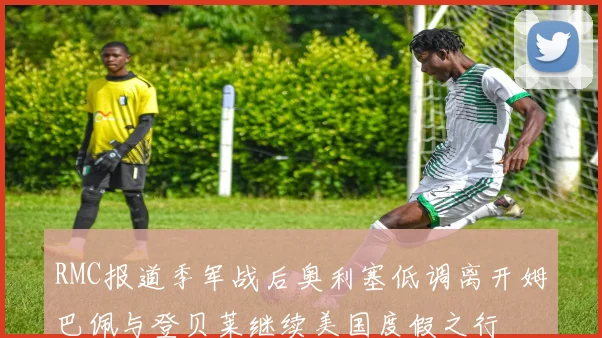 RMC报道季军战后奥利塞低调离开姆巴佩与登贝莱继续美国度假之行