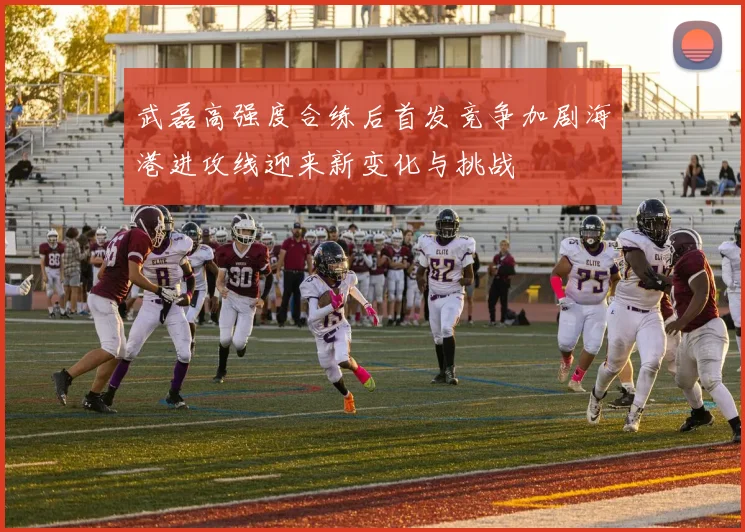 武磊高强度合练后首发竞争加剧海港进攻线迎来新变化与挑战