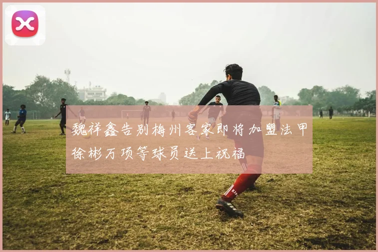 魏祥鑫告别梅州客家即将加盟法甲徐彬万项等球员送上祝福