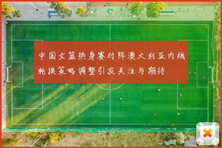 中国女篮热身赛对阵澳大利亚内线轮换策略调整引发关注与期待