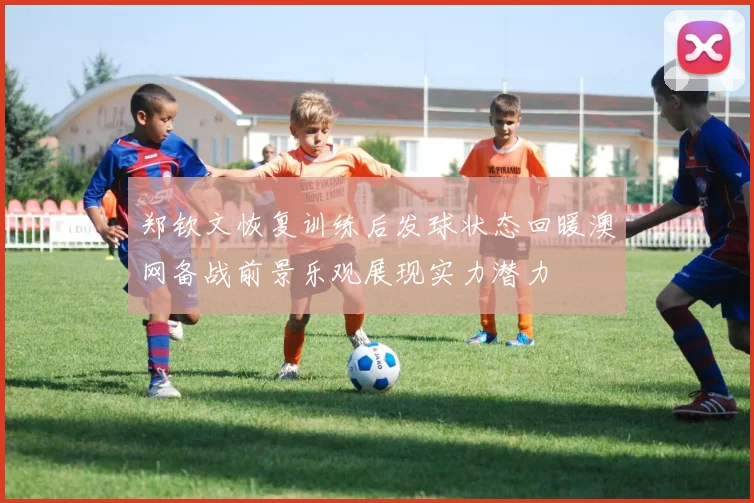 郑钦文恢复训练后发球状态回暖澳网备战前景乐观展现实力潜力