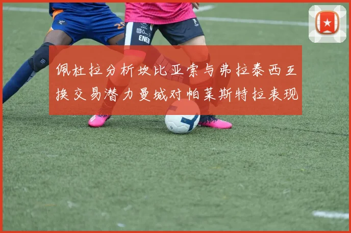 佩杜拉分析坎比亚索与弗拉泰西互换交易潜力曼城对帕莱斯特拉表现出兴趣