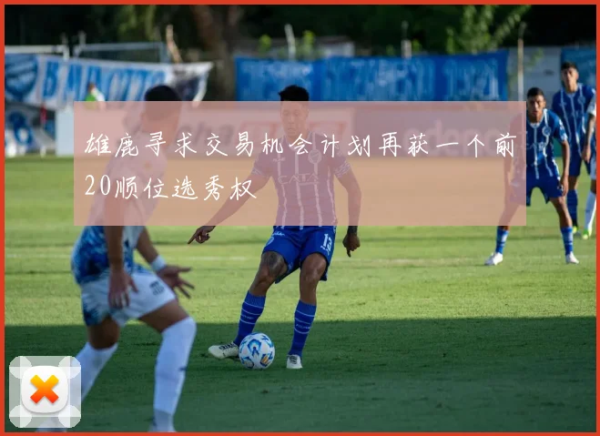 雄鹿寻求交易机会计划再获一个前20顺位选秀权