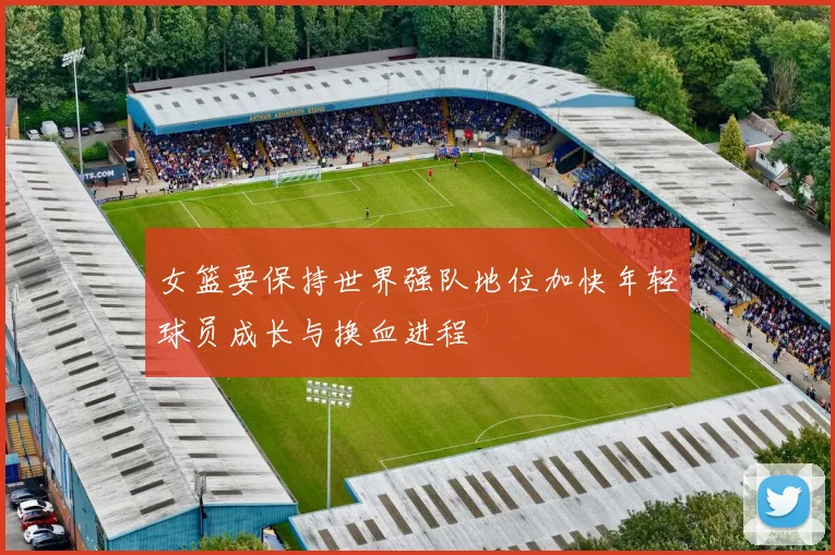 女篮要保持世界强队地位加快年轻球员成长与换血进程