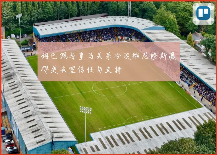 姆巴佩与皇马关系冷淡维尼修斯赢得更衣室信任与支持