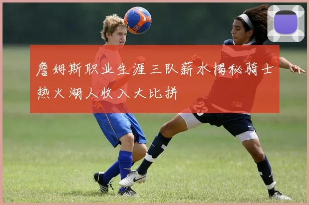 詹姆斯职业生涯三队薪水揭秘骑士热火湖人收入大比拼