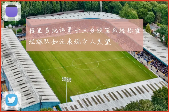 格里芬批评勇士三分投篮风格称摆烂球队如此表现令人失望