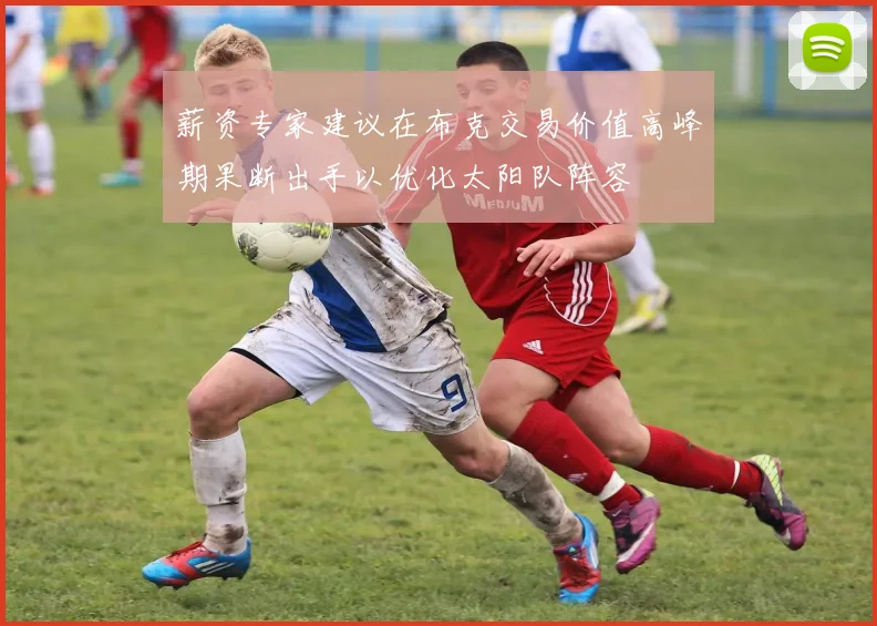 薪资专家建议在布克交易价值高峰期果断出手以优化太阳队阵容