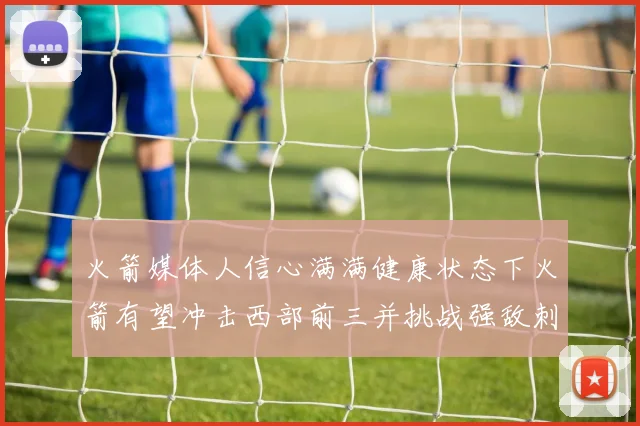 火箭媒体人信心满满健康状态下火箭有望冲击西部前三并挑战强敌刺雷