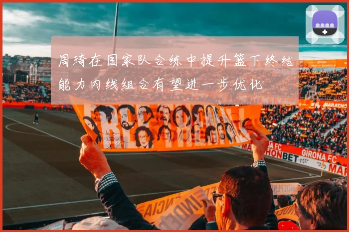 周琦在国家队合练中提升篮下终结能力内线组合有望进一步优化