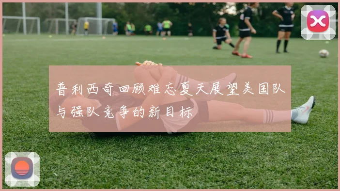普利西奇回顾难忘夏天展望美国队与强队竞争的新目标
