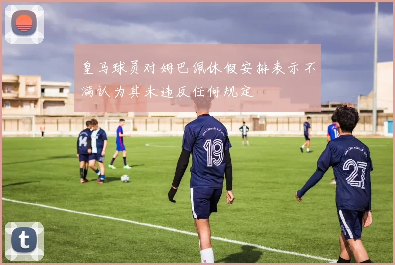 皇马球员对姆巴佩休假安排表示不满认为其未违反任何规定