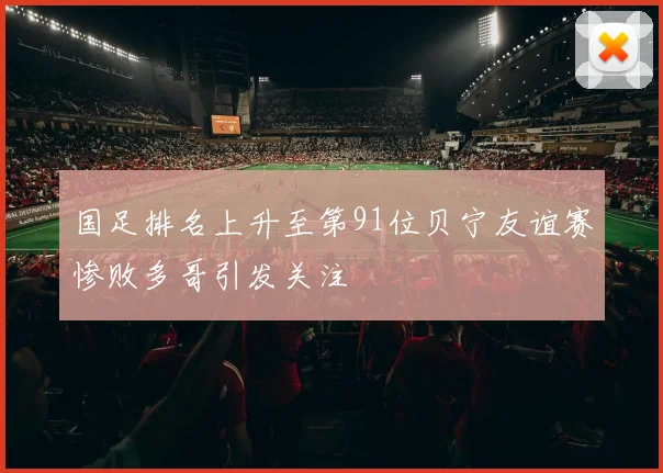 国足排名上升至第91位贝宁友谊赛惨败多哥引发关注