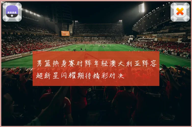 男篮热身赛对阵年轻澳大利亚阵容超新星闪耀期待精彩对决