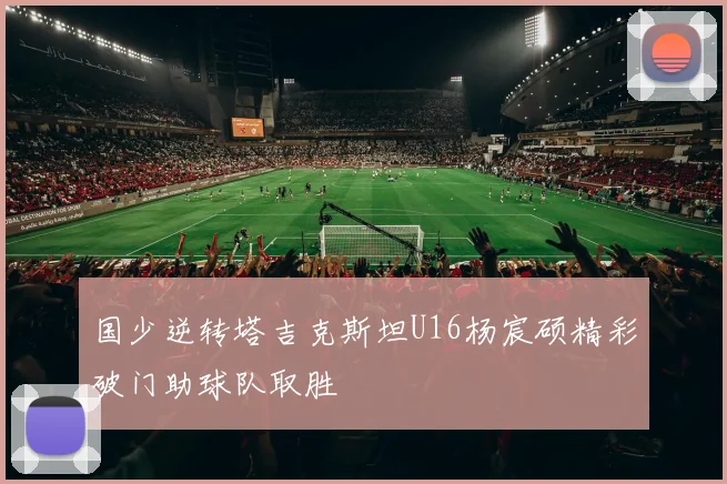 国少逆转塔吉克斯坦U16杨宸硕精彩破门助球队取胜