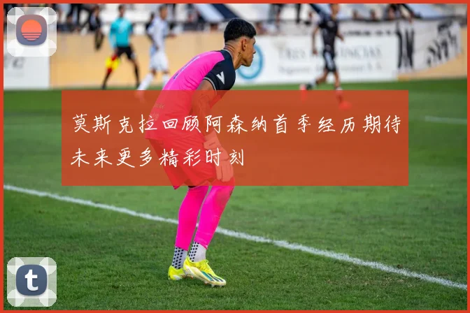 莫斯克拉回顾阿森纳首季经历期待未来更多精彩时刻