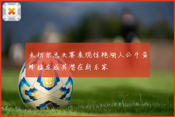 米切尔总决赛表现惊艳湖人公牛黄蜂猛龙成其潜在新东家