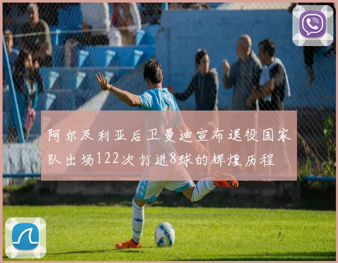 阿尔及利亚后卫曼迪宣布退役国家队出场122次打进8球的辉煌历程