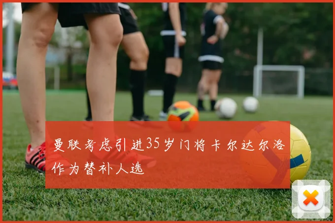 曼联考虑引进35岁门将卡尔达尔洛作为替补人选