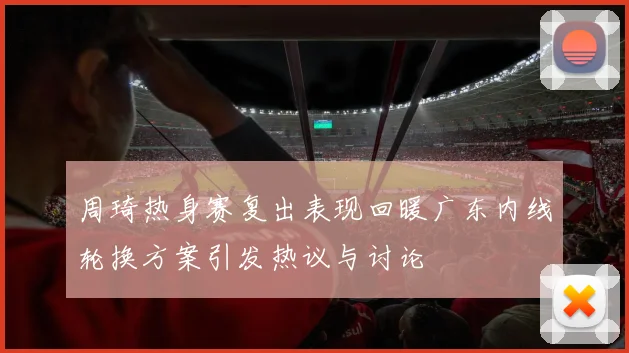 周琦热身赛复出表现回暖广东内线轮换方案引发热议与讨论