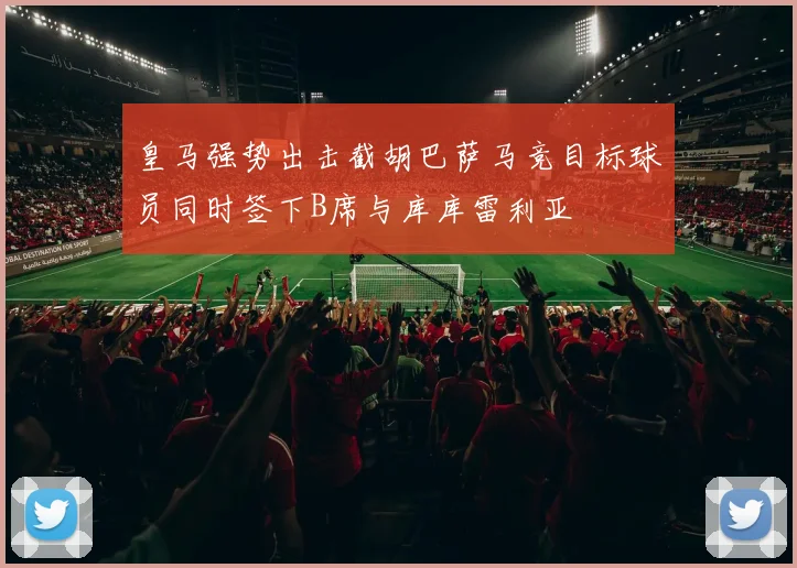 皇马强势出击截胡巴萨马竞目标球员同时签下B席与库库雷利亚