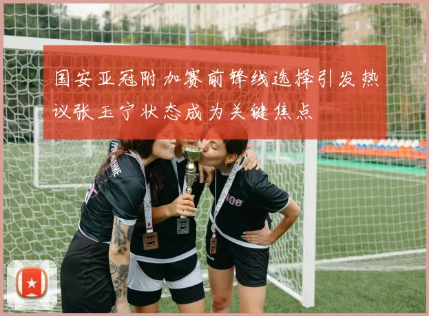 国安亚冠附加赛前锋线选择引发热议张玉宁状态成为关键焦点