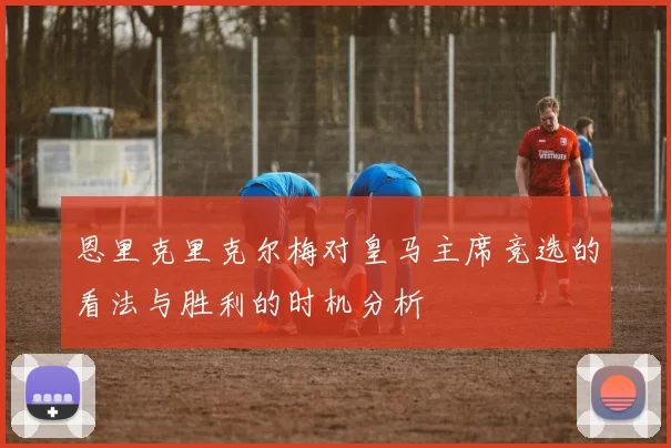 恩里克里克尔梅对皇马主席竞选的看法与胜利的时机分析