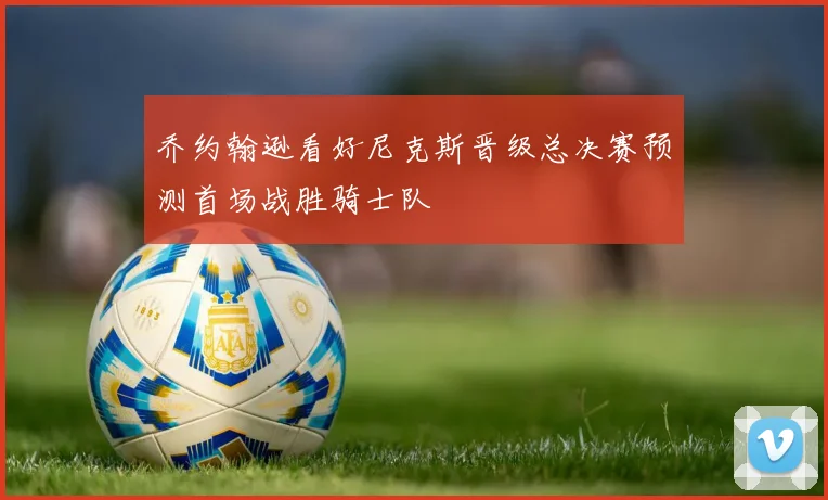 乔约翰逊看好尼克斯晋级总决赛预测首场战胜骑士队