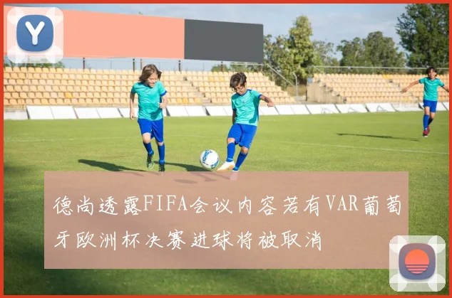 德尚透露FIFA会议内容若有VAR葡萄牙欧洲杯决赛进球将被取消