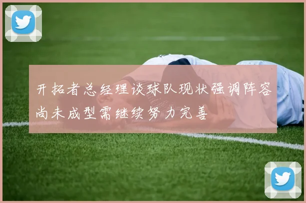 开拓者总经理谈球队现状强调阵容尚未成型需继续努力完善