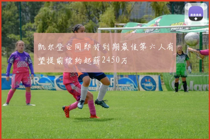 凯尔登合同即将到期最佳第六人有望提前续约起薪2450万