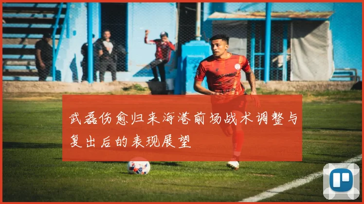 武磊伤愈归来海港前场战术调整与复出后的表现展望