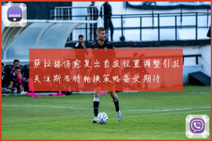 萨拉赫伤愈复出首发位置调整引发关注斯洛特轮换策略备受期待