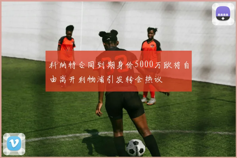 科纳特合同到期身价5000万欧将自由离开利物浦引发转会热议
