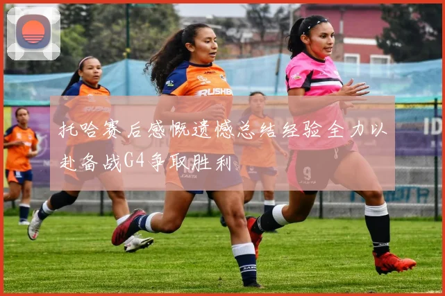 托哈赛后感慨遗憾总结经验全力以赴备战G4争取胜利